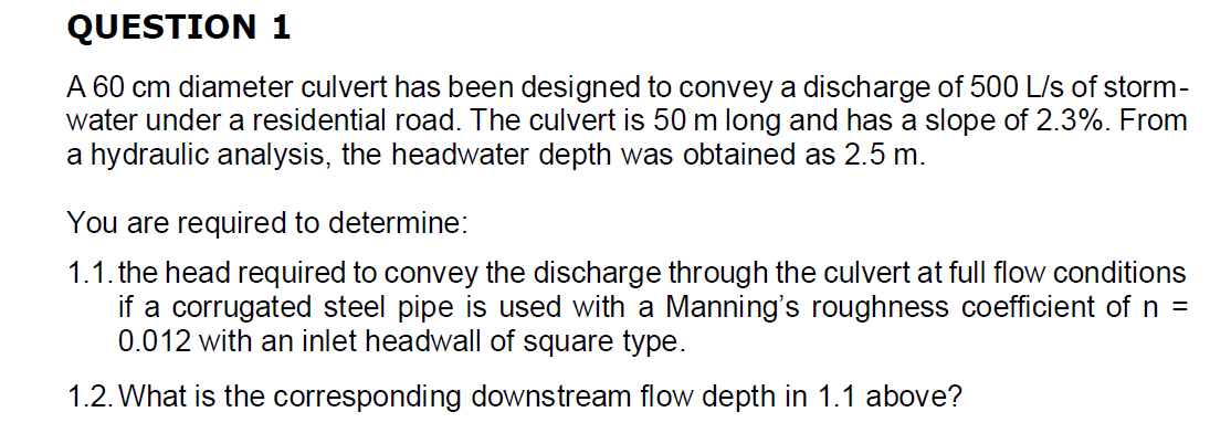 QUESTION 1
A 60 cm diameter culvert has been designed to convey a discharge of 500 L/s of storm-
water under a residential road. The culvert is 50 m long and has a slope of 2.3%. From
a hydraulic analysis, the headwater depth was obtained as 2.5 m.
You are required to determine:
1.1. the head required to convey the discharge through the culvert at full flow conditions
if a corrugated steel pipe is used with a Manning's roughness coefficient of n =
0.012 with an inlet headwall of square type.
1.2. What is the corresponding downstream flow depth in 1.1 above?