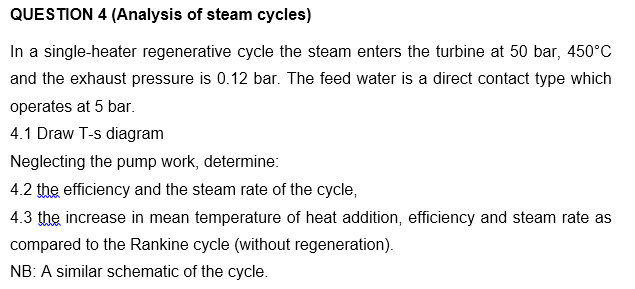 QUESTION 4 (Analysis of steam cycles)
In a single-heater regenerative cycle the steam enters the turbine at 50 bar, 450°C
and the exhaust pressure is 0.12 bar. The feed water is a direct contact type which
operates at 5 bar.
4.1 Draw T-s diagram
Neglecting the pump work, determine:
4.2 the efficiency and the steam rate of the cycle,
4.3 the increase in mean temperature of heat addition, efficiency and steam rate as
compared to the Rankine cycle (without regeneration).
NB: A similar schematic of the cycle.
