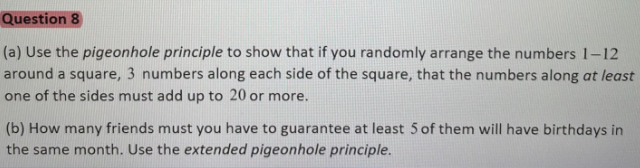 Question 8
(a) Use the pigeonhole principle to show that if you randomly arrange the numbers 1–12
around a square, 3 numbers along each side of the square, that the numbers along at least
one of the sides must add up to 20 or more.
(b) How many friends must you have to guarantee at least 5 of them will have birthdays in
the same month. Use the extended pigeonhole principle.
