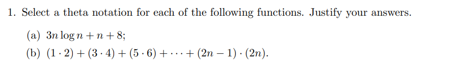 1. Select a theta notation for each of the following functions. Justify your answers.
(a) 3n logn +n +8;
(b) (1.2)+(34) + (5·6) + + (2n-1). (2n).