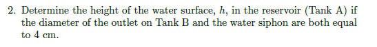 2. Determine the height of the water surface, h, in the reservoir (Tank A) if
the diameter of the outlet on Tank B and the water siphon are both equal
to 4 cm.