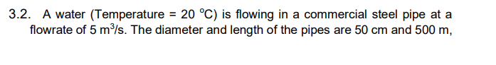 3.2. A water (Temperature = 20 °C) is flowing in a commercial steel pipe at a
flowrate of 5 m/s. The diameter and length of the pipes are 50 cm and 500 m,
