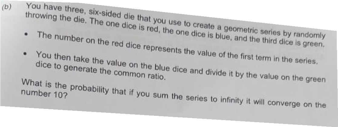 (b)
You have three, six-sided die that you use to create a geometric series by randomly
throwing the die. The one dice is red, the one dice is blue, and the third dice is green.
The number on the red dice represents the value of the first term in the series.
• You then take the value on the blue dice and divide it by the value on the green
dice to generate the common ratio.
What is the probability that if you sum the series to infinity it will converge on the
number 10?