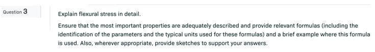 Question 3
Explain flexural stress in detail.
Ensure that the most important properties are adequately described and provide relevant formulas (including the
identification of the parameters and the typical units used for these formulas) and a brief example where this formula
is used. Also, wherever appropriate, provide sketches to support your answers.