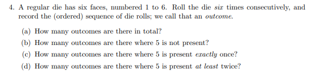 4. A regular die has six faces, numbered 1 to 6. Roll the die six times consecutively, and
record the (ordered) sequence of die rolls; we call that an outcome.
(a) How many outcomes are there in total?
(b) How many outcomes are there where 5 is not present?
(c) How many outcomes are there where 5 is present exactly once?
(d) How many outcomes are there where 5 is present at least twice?