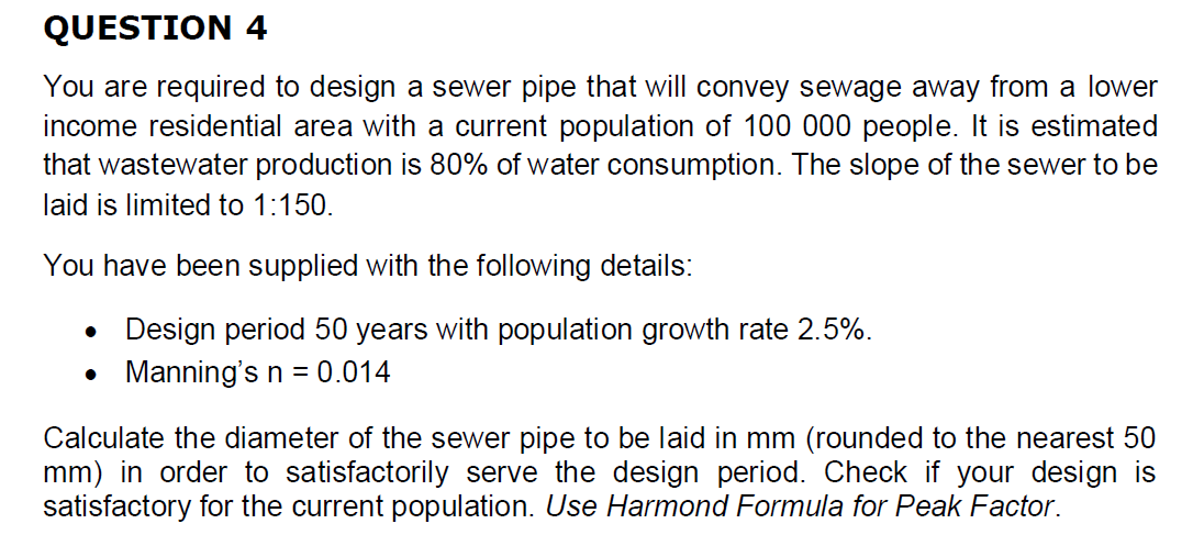 QUESTION 4
You are required to design a sewer pipe that will convey sewage away from a lower
income residential area with a current population of 100 000 people. It is estimated
that wastewater production is 80% of water consumption. The slope of the sewer to be
laid is limited to 1:150.
You have been supplied with the following details:
Design period 50 years with population growth rate 2.5%.
● Manning's n = 0.014
Calculate the diameter of the sewer pipe to be laid in mm (rounded to the nearest 50
mm) in order to satisfactorily serve the design period. Check if your design is
satisfactory for the current population. Use Harmond Formula for Peak Factor.