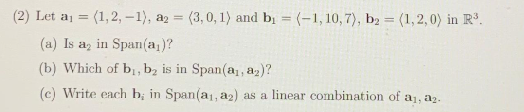 (2) Let aj = (1,2, -1), a2 = (3,0, 1) and bị = (-1, 10, 7), b2 = (1, 2, 0) in R³.
%3D
(a) Is a, in Span(a,)?
(b) Which of bị, b2 is in Span(a, a2)?
(c) Write each b; in Span(a1, a2) as a linear combination of a1, a2.
