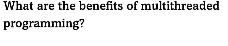 What are the benefits of multithreaded
programming?