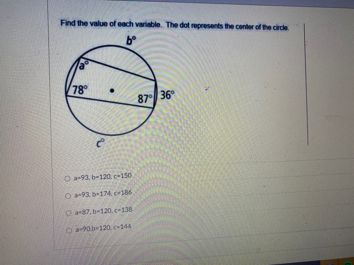 Find the value of each variable. The dot represents the center of the circle.
b°
78
87 36°
O a=93, b=120, c=150
O a=93, b=174, c=186
O a=87, b=120, c=138
O a=90,b=120, c=144
