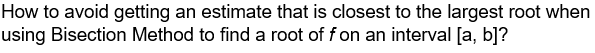 How to avoid getting an estimate that is closest to the largest root when
using Bisection Method to find a root of f on an interval [a, b]?
