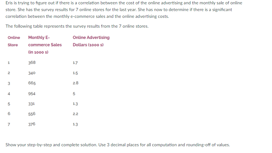 Eris is trying to figure out if there is a correlation between the cost of the online advertising and the monthly sale of online
store. She has the survey results for 7 online stores for the last year. She has now to determine if there is a significant
correlation between the monthly e-commerce sales and the online advertising costs.
The following table represents the survey results from the 7 online stores.
Online Monthly E-
Online Advertising
Store
commerce Sales
Dollars (1000 s)
(in 1000 s)
368
17
2
340
15
665
2.8
4
954
5
5
331
1.3
556
2.2
7
376
1.3
Show your step-by-step and complete solution. Use 3 decimal places for all computation and rounding-off of values.
