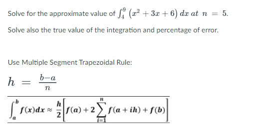 Solve for the approximate value of (x² + 3x + 6) dx at n = 5.
Solve also the true value of the integration and percentage of error.
Use Multiple Segment Trapezoidal Rule:
b-a
h
n
f(x)dx
f(a)+2
f(a + ih) + f(b)
