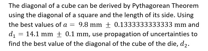 The diagonal of a cube can be derived by Pythagorean Theorem
using the diagonal of a square and the length of its side. Using
the best values of a = 9.8 mm + 0.1333333333333 mm and
= 14.1 mm ± 0.1 mm, use propagation of uncertainties to
di
find the best value of the diagonal of the cube of the die, d2.
