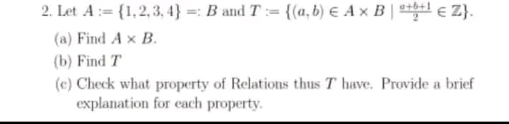 2. Let A:= {1,2, 3, 4} =: B and T:= {(a, b) E A x B | l e Z}.
(a) Find A x B.
(b) Find T
(c) Check what property of Relations thus T have. Provide a brief
explanation for each property.
