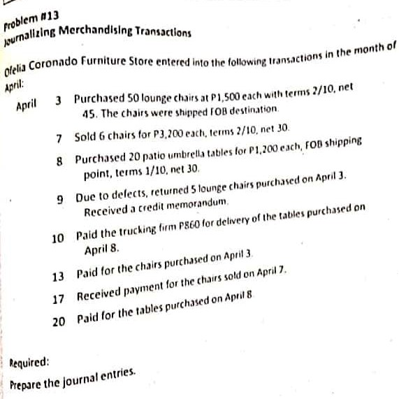 Problem #13
Journalizing Merchandising Transactions
Ofelia Coronado Furniture Store entered into the following transactions in the month of
April:
3 Purchased 50 lounge chairs at P1,500 each with terms 2/10, net
45. The chairs were shipped FOB destination.
7 Sold 6 chairs for P3,200 each, terms 2/10, net 30.
8
Purchased 20 patio umbrella tables for P1,200 each, FOB shipping
point, terms 1/10, net 30.
9 Due to defects, returned 5 lounge chairs purchased on April 3.
Received a credit memorandum.
10 Paid the trucking firm P860 for delivery of the tables purchased on
April 8.
13
Paid for the chairs purchased on April 3.
17 Received payment for the chairs sold on April 7.
20 Paid for the tables purchased on April 8
April
Required:
Prepare the journal entries.