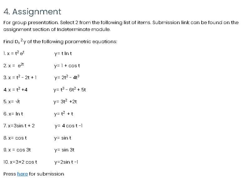 4. Assignment
For group presentation. Select 2 from the following list of items. Submission link can be found on the
assignment section of Indeterminate module.
Find Dx ?y of the following parametric equations:
1. x = t? et
y= t Int
2. x = e2t
y= 1+ cos t
3. x = t? - 2t + 1
y= 2t? - 4t3
4. x = t? +4
y= t3 - 6t? + 5t
5. x= vt
y= 3t? +2t
6. x= In t
y= t? +t
7. x=3sint + 2
y= 4 cos t-1
8. x= cos t
y= sin t
9. x = cos 3t
y= sin 3t
10. x=3+2 cost
y=2sin t -1
Press here for submission
