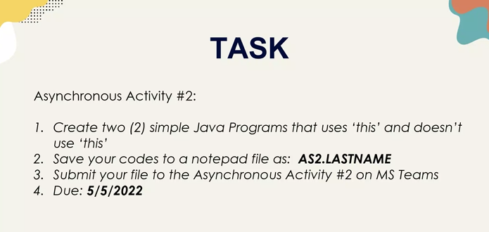 TASK
Asynchronous Activity #2:
1.
Create two (2) simple Java Programs that uses 'this' and doesn't
use 'this'
2. Save your codes to a notepad file as: AS2.LASTNAME
3. Submit your file to the Asynchronous Activity #2 on MS Teams
4. Due: 5/5/2022