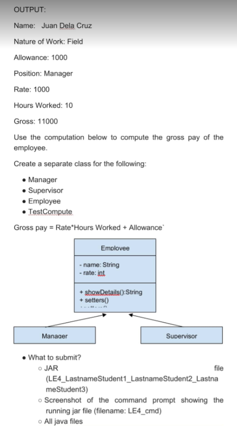 OUTPUT:
Name: Juan Dela Cruz
Nature of Work: Field
Allowance: 1000
Position: Manager
Rate: 1000
Hours Worked: 10
Gross: 11000
Use the computation below to compute the gross pay of the
employee.
Create a separate class for the following:
• Manager
• Supervisor
• Employee
• TestCompute
Gross pay = Rate*Hours Worked + Allowance
Emplovee
- name: String
- rate: int
+ showDetails():String
+ setters()
Manager
Supervisor
• What to submit?
o JAR
file
(LE4_LastnameStudent1_LastnameStudent2_Lastna
meStudent3)
o Screenshot of the command prompt showing the
running jar file (filename: LE4_cmd)
o All java files
