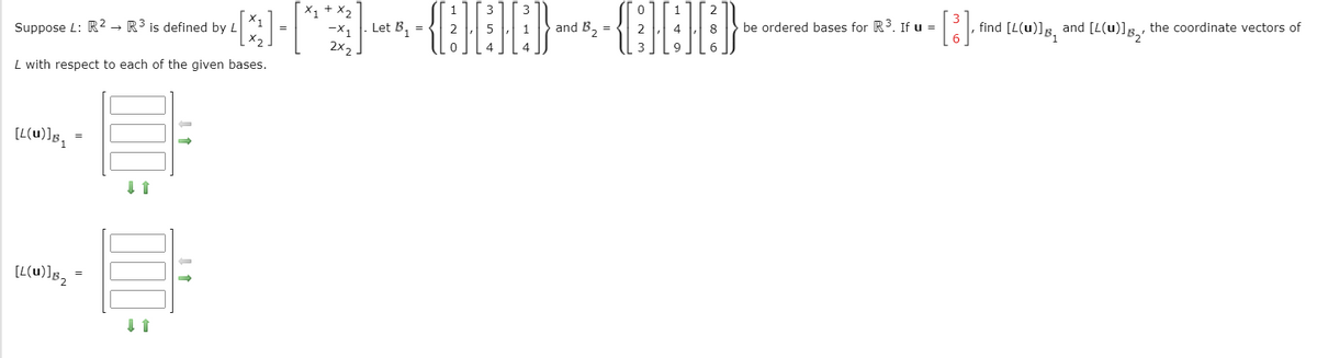 Suppose L: R2 R³ is defined by L
[L(u)]b₁ =
=
[L(u)]B₂³
2
x1 + x2
and = 2
. Let B₁ = 2
[X]-[*]-{][][]} - {H}}}
3 9
2X2
L with respect to each of the given bases.
=
↓↑
X1
x₂
=
0
3 3
4 8 be ordered bases for R³. If u =
3
[³], ‚ find [L(u)]Â and [L(u)], the coordinate vectors of
|
|
6