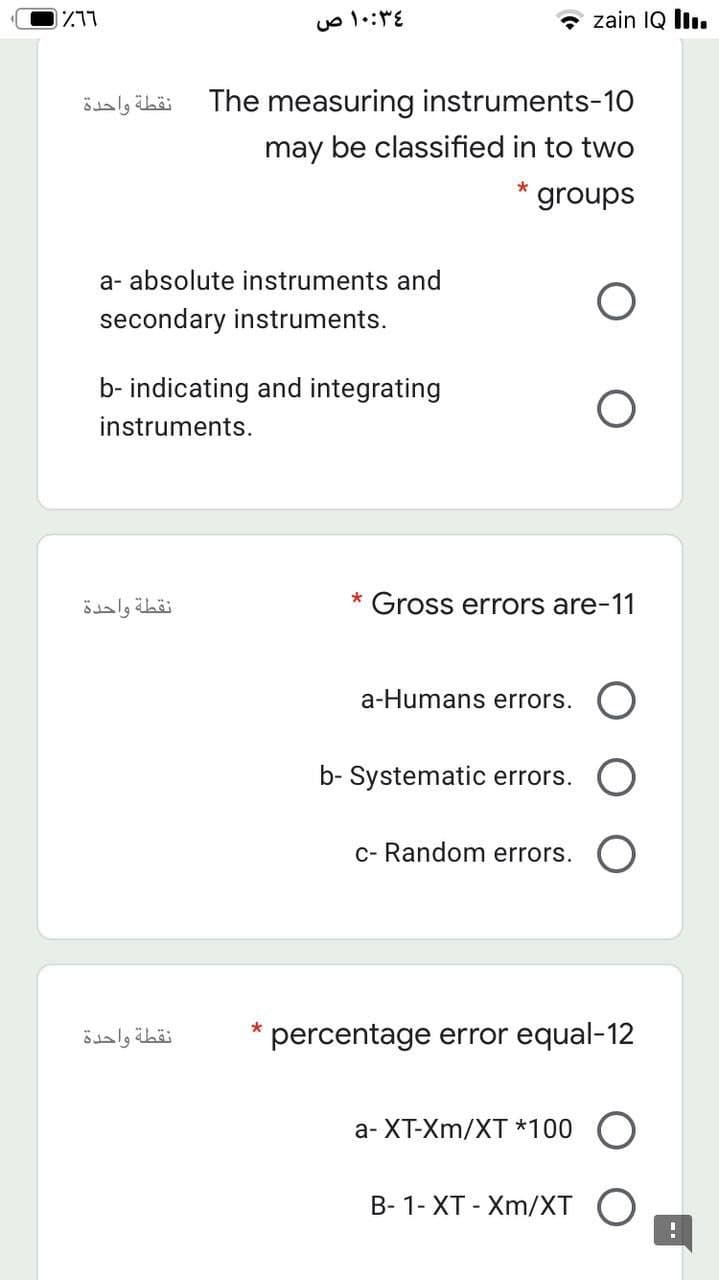 1711
- zain IQ İiı.
نقطة واحدة
The measuring instruments-10
may be classified in to two
groups
a- absolute instruments and
secondary instruments.
b- indicating and integrating
instruments.
نقطة واحدة
* Gross errors are-11
a-Humans errors.
b- Systematic errors.
c- Random errors.
نقطة واحدة
* percentage error equal-12
a- XT-Xm/XT *100 O
B- 1- XT - Xm/XT
