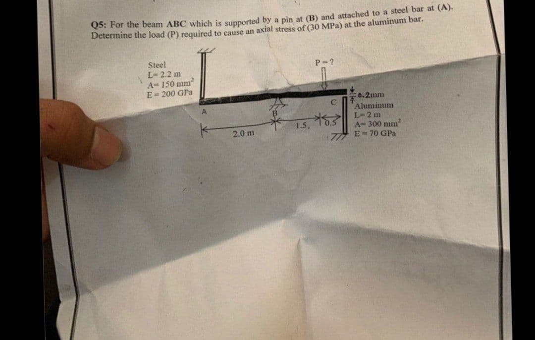 Q5: For the beam ABC which is supported by a pin at (B) and attached to a steel bar at (A).
Determine the load (P) required to cause an axial stress of (30 MPa) at the aluminum bar.
Steel
L-2.2 m
A= 150 mm
E-200 GPa
P-?
c0.2mm
A.
C
Aluminum
L-2 m
A-300 mm
1.5.
2.0 m
E- 70 GPa
