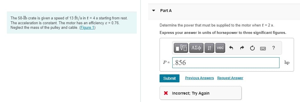 The 58-1b crate is given a speed of 13 ft/s in t = 4 s starting from rest.
The acceleration is constant. The motor has an efficiency ε = 0.76.
Neglect the mass of the pulley and cable. (Figure 1)
Part A
Determine the power that must be supplied to the motor when t = 2 s.
Express your answer in units of horsepower to three significant figures.
VE ΑΣΦ41
P=.856
Submit
vec
Previous Answers Request Answer
X Incorrect; Try Again
hp