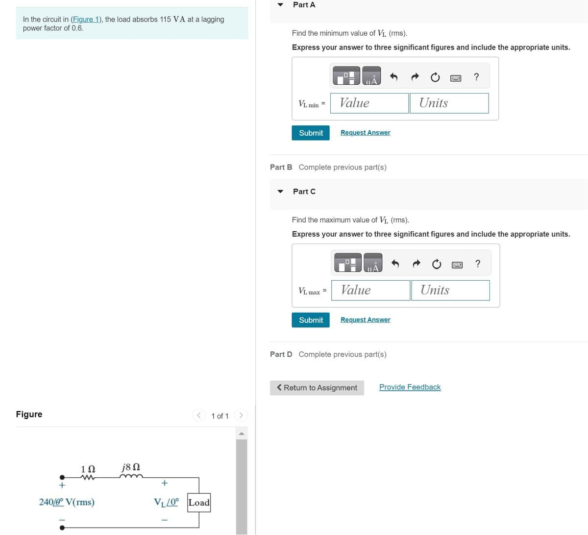 In the circuit in (Figure 1), the load absorbs 115 VA at a lagging
power factor of 0.6.
Figure
1Ω
ww
240/0° V(rms)
j8 Ω
+
VL/0° Load
1 of 1
Part A
Find the minimum value of V₁ (rms).
Express your answer to three significant figures and include the appropriate units.
VL min =
Submit
Part C
Part B Complete previous part(s)
Value
VL max =
Request Answer
Submit
Find the maximum value of V₁ (rms).
Express your answer to three significant figures and include the appropriate units.
Value
Request Answer
Part D Complete previous part(s)
Units
< Return to Assignment
Units
Provide Feedback
?