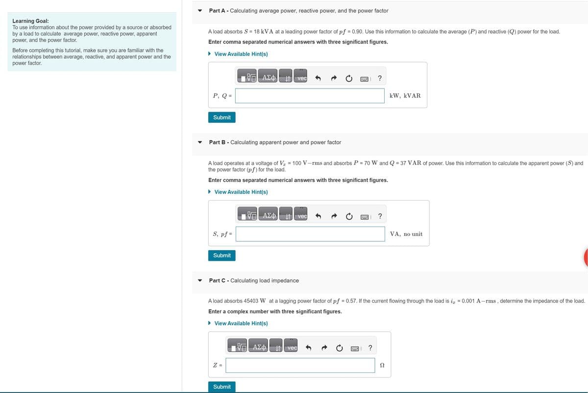 Learning Goal:
To use information about the power provided by a source or absorbed
by a load to calculate average power, reactive power, apparent
power, and the power factor.
Before completing this tutorial, make sure you are familiar with the
relationships between average, reactive, and apparent power and the
power factor.
Part A - Calculating average power, reactive power, and the power factor
A load absorbs S = 18 kVA at a leading power factor of pf = 0.90. Use this information to calculate the average (P) and reactive (Q) power for the load.
Enter comma separated numerical answers with three significant figures.
► View Available Hint(s)
P, Q =
Submit
Part B - Calculating apparent power and power factor
S, pf =
Submit
V ΑΣΦ ↓↑
A load operates at a voltage of V = 100 V-rms and absorbs P = 70 W and Q = 37 VAR of power. Use this information to calculate the apparent power (S) and
the power factor (pf) for the load.
Enter comma separated numerical answers with three significant figures.
► View Available Hint(s)
Z =
V
Submit
ΑΣΦ
vec
Part C - Calculating load impedance
V ΑΣΦ
vec
vec
w
?
A load absorbs 45403 W at a lagging power factor of pf = 0.57. If the current flowing through the load is i = 0.001 A-rms, determine the impedance of the load.
Enter a complex number with three significant figures.
► View Available Hint(s)
?
?
kW, KVAR
Ω
VA, no unit