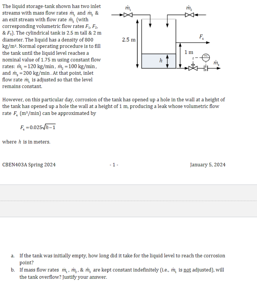 The liquid storage-tank shown has two inlet
streams with mass flow rates m, and m₂ &
an exit stream with flow rate m, (with
corresponding volumetric flow rates F₁, F2,
& F3). The cylindrical tank is 2.5 m tall & 2 m
diameter. The liquid has a density of 800
kg/m³. Normal operating procedure is to fill
the tank until the liquid level reaches a
nominal value of 1.75 m using constant flow
rates: m₂ = 120 kg/min, m₂ = 100 kg/min,
and m₂ = 200 kg/min. At that point, inlet
flow rate m is adjusted so that the level
remains constant.
where h is in meters.
CBEN403A Spring 2024
2.5 m
-1-
h
However, on this particular day, corrosion of the tank has opened up a hole in the wall at a height of
the tank has opened up a hole the wall at a height of 1 m, producing a leak whose volumetric flow
rate F₂ (m³/min) can be approximated by
F₂=0.025√/h-1
1 m
F₂
January 5, 2024
a. If the tank was initially empty, how long did it take for the liquid level to reach the corrosion
point?
b. If mass flow rates m, m₂, & m, are kept constant indefinitely (i.e., m is not adjusted), will
the tank overflow? Justify your answer.