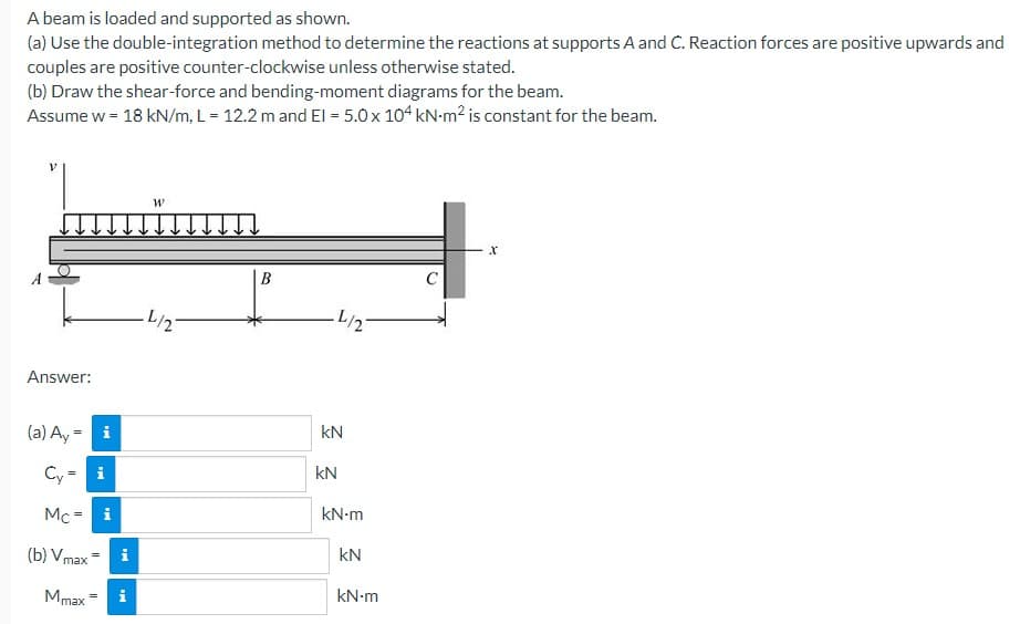 A beam is loaded and supported as shown.
(a) Use the double-integration method to determine the reactions at supports A and C. Reaction forces are positive upwards and
couples are positive counter-clockwise unless otherwise stated.
(b) Draw the shear-force and bending-moment diagrams for the beam.
Assume w = 18 kN/m, L = 12.2 m and El = 5.0 x 104 kN-m² is constant for the beam.
Answer:
(a) Ay = i
Cy= i
Mc = i
(b) Vmax
Mmax
||
=
Mi
i
W
L/2
B
L/2
kN
kN
kN.m
kN
kN.m
X