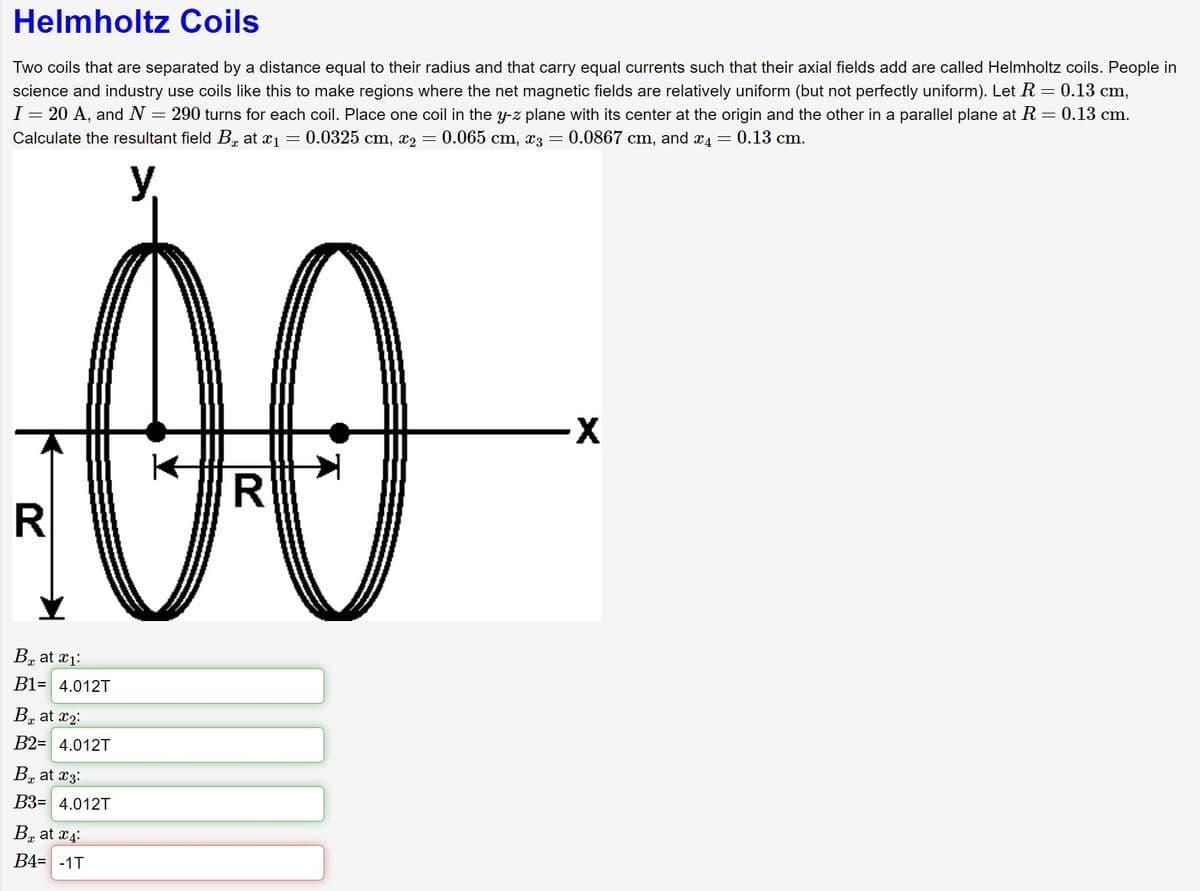 Helmholtz Coils
Two coils that are separated by a distance equal to their radius and that carry equal currents such that their axial fields add are called Helmholtz coils. People in
science and industry use coils like this make regions where the net magnetic fields are relatively uniform (but not perfectly uniform). Let R = 0.13 cm,
I = 20 A, and N = 290 turns for each coil. Place one coil in the y-z plane with its center at the origin and the other in a parallel plane at R = 0.13 cm.
Calculate the resultant field B at x₁ = 0.0325 cm, x₂ = 0.065 cm, x3 = 0.0867 cm, and 4 = 0.13 cm.
:00
R
B at 1:
B1= 4.012T
B at ₂:
B2= 4.012T
B₂ at 3:
B3= 4.012T
B at 4:
B4= -1T
-X