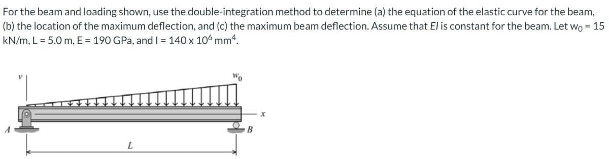 For the beam and loading shown, use the double-integration method to determine (a) the equation of the elastic curve for the beam,
(b) the location of the maximum deflection, and (c) the maximum beam deflection. Assume that El is constant for the beam. Let wo = 15
kN/m, L = 5.0 m, E = 190 GPa, and I = 140 x 106 mm4.
L
Wo
B
X