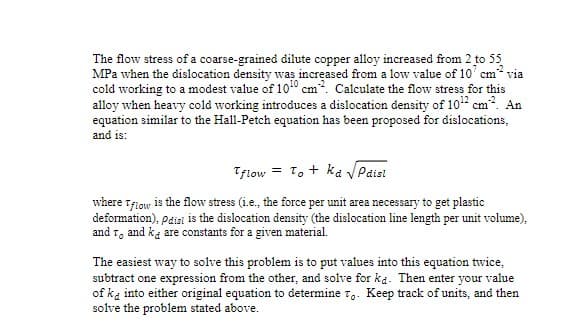 The flow stress of a coarse-grained dilute copper alloy increased from 2 to 55
MPa when the dislocation density was increased from a low value of 10 cm via
cold working to a modest value of 100 cm2. Calculate the flow stress for this
alloy when heavy cold working introduces a dislocation density of 10¹2 cm². An
equation similar to the Hall-Petch equation has been proposed for dislocations,
and is:
Tflow To ka Paisl
where Tflow is the flow stress (i.e., the force per unit area necessary to get plastic
deformation), pdisi is the dislocation density (the dislocation line length per unit volume),
and To and ka are constants for a given material.
The easiest way to solve this problem is to put values into this equation twice,
subtract one expression from the other, and solve for ka. Then enter your value
of ka into either original equation to determine To. Keep track of units, and then
solve the problem stated above.