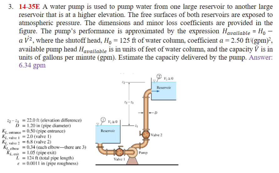 3. 14-35E A water pump is used to pump water from one large reservoir to another large
reservoir that is at a higher elevation. The free surfaces of both reservoirs are exposed to
atmospheric pressure. The dimensions and minor loss coefficients are provided in the
figure. The pump's performance is approximated by the expression Havailable = Ho -
a V², where the shutoff head, Ho = 125 ft of water column, coefficient a = 2.50 ft/(gpm)²,
available pump head Havailable is in units of feet of water column, and the capacity V is in
units of gallons per minute (gpm). Estimate the capacity delivered by the pump. Answer:
6.34 gpm
22-2₁ = 22.0 ft (elevation difference)
D
1.20 in (pipe diameter)
KL.
entrance
KL, valve 1
KL, valve 2 = 6.8 (valve 2)
KL. elbow = 0.34 (each elbow-there are 3)
= 0.50 (pipe entrance)
2.0 (valve 1)
KL, exit
=
= 1.05 (pipe exit)
L = 124 ft (total pipe length)
e = 0.0011 in (pipe roughness)
P v₁
Reservoir
V₁0
22-71
55
Valve 1
Pump
V/₂20
Reservoir
Valve 2