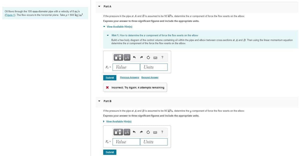 Oil flows through the 100-mm-diameter pipe with a velocity of 8 m/s
(Figure 1). The flow occurs in the horizontal plane. Take p = 900 kg/m³.
▼
Part A
If the pressure in the pipe at A and B is assumed to be 90 kPa, determine the component of force the flow exerts on the elbow.
Express your answer to three significant figures and include the appropriate units.
▾ View Available Hint(s)
▾ Hint 1. How to determine the component of force the flow exerts on the elbow
Build a free body diagram of the control volume containing oil within the pipe and elbow between cross-sections at A and B. Then using the linear momentum equation
determine the component of the force the flow exerts on the elbow.
F₂ =
Part B
HÅ
Submit Previous Answers Request Answer
Value
Fy =
X Incorrect; Try Again; 4 attempts remaining
Submit
Units
If the pressure in the pipe at A and B is assumed to be 90 kPa, determine they component of force the flow exerts on the elbow.
Express your answer to three significant figures and include the appropriate units.
▸ View Available Hint(s)
μA
Value
?
Units
?