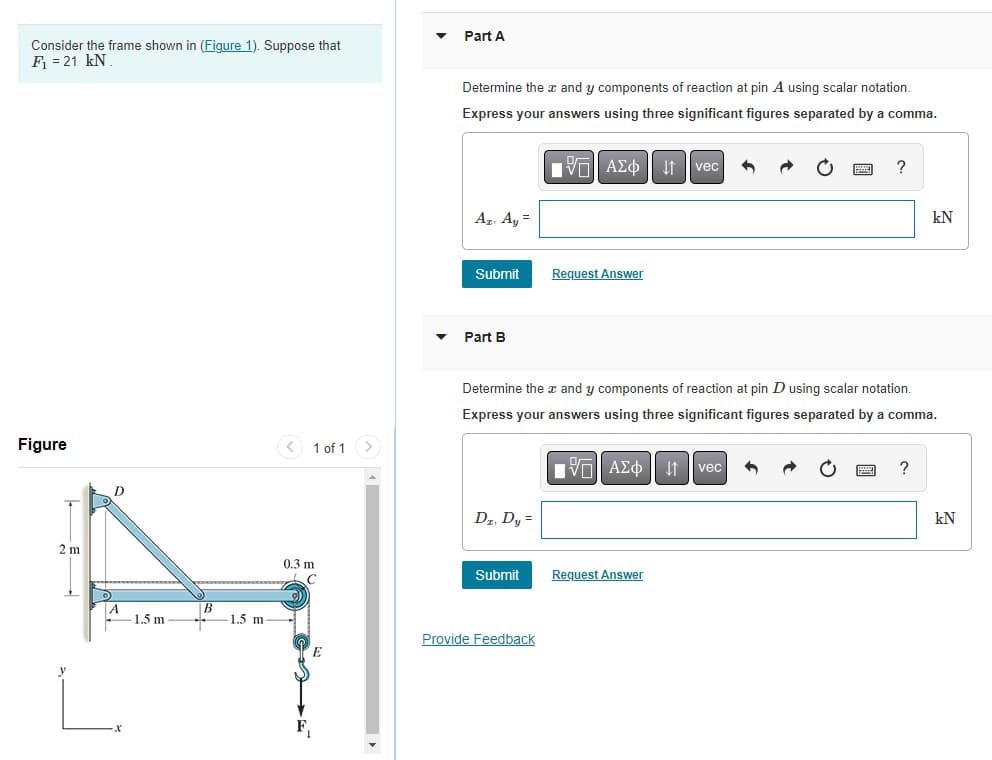 Consider the frame shown in (Figure 1). Suppose that
F₁ = 21 kN
Figure
+
2 m
D
1.5 m
B
1.5 m
< 1 of 1
0.3 m
C
E
▼
Part A
Determine the x and y components of reaction at pin A using scalar notation.
Express your answers using three significant figures separated by a comma.
Az. Ay =
Submit
Part B
Dz. Dy =
Submit
15. ΑΣΦ 41
Provide Feedback
Request Answer
Determine the x and y components of reaction at pin D using scalar notation.
Express your answers using three significant figures separated by a comma.
IVE ΑΣΦ ↓↑ vec
vec
Request Answer
?
kN
kN
