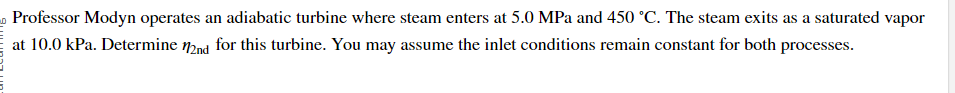 Professor Modyn operates an adiabatic turbine where steam enters at 5.0 MPa and 450 °C. The steam exits as a saturated vapor
at 10.0 kPa. Determine 2nd for this turbine. You may assume the inlet conditions remain constant for both processes.