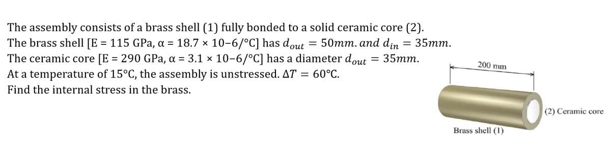 The assembly consists of a brass shell (1) fully bonded to a solid ceramic core (2).
The brass shell [E = 115 GPa, a = 18.7 × 10-6/°C] has dout 50mm. and din
= 35mm.
The ceramic core [E = 290 GPa, α = 3.1 x 10-6/°C] has a diameter dout = 35mm.
At a temperature of 15°C, the assembly is unstressed. AT = 60°C.
Find the internal stress in the brass.
=
200 mm
Brass shell (1)
(2) Ceramic core