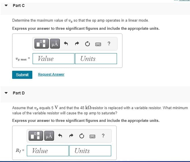 ▼
Part C
Determine the maximum value of vg so that the op amp operates in a linear mode.
Express your answer to three significant figures and include the appropriate units.
Vg max
Submit
Part D
0
Rf=
Value
μА
Request Answer
HÅ
Value
Units
Assume that , equals 5 V and that the 48 k resistor is replaced with a variable resistor. What minimum
value of the variable resistor will cause the op amp to saturate?
Express your answer to three significant figures and include the appropriate units.
By
Units
?
?