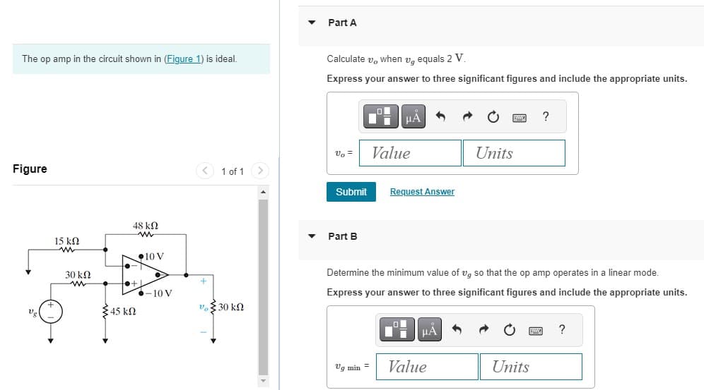 The op amp in the circuit shown in (Figure 1) is ideal.
Figure
15 ΚΩ
www
30 ΚΩ
48kQ
to +.
{45 ΚΩ
10 V
-10 V
< 1 of 1
+
υξ.30 ΚΩ
Part A
Calculate v, when v, equals 2 V.
Express your answer to three significant figures and include the appropriate units.
Vo =
Submit
Part B
μÀ
Vq min =
Value
Request Answer
Determine the minimum value of vg so that the op amp operates in a linear mode.
Express your answer to three significant figures and include the appropriate units.
μÅ 1
Units
Value
?
Units
?