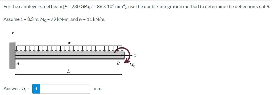 For the cantilever steel beam [E = 230 GPa; 1= 86 x 106 mm4], use the double-integration method to determine the deflection vg at B.
Assume L = 3.3 m, Mo = 79 kN-m, and w = 11 kN/m.
"|
A
Answer: VB =
i
W
L
mm.
B
Mo