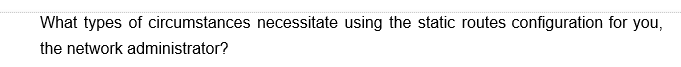 What types of circumstances necessitate using the static routes configuration for you,
the network administrator?