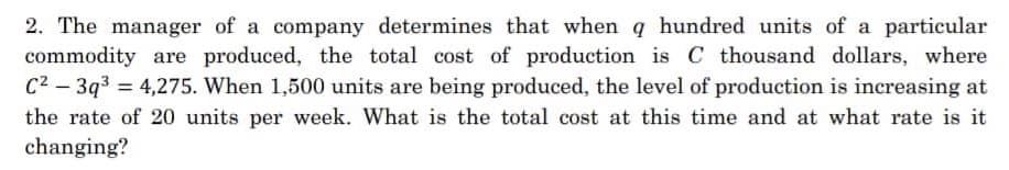 2. The manager of a company determines that when q hundred units of a particular
commodity are produced, the total cost of production is C thousand dollars, where
C2 - 3q3 = 4,275. When 1,500 units are being produced, the level of production is increasing at
the rate of 20 units per week. What is the total cost at this time and at what rate is it
changing?
%3D
