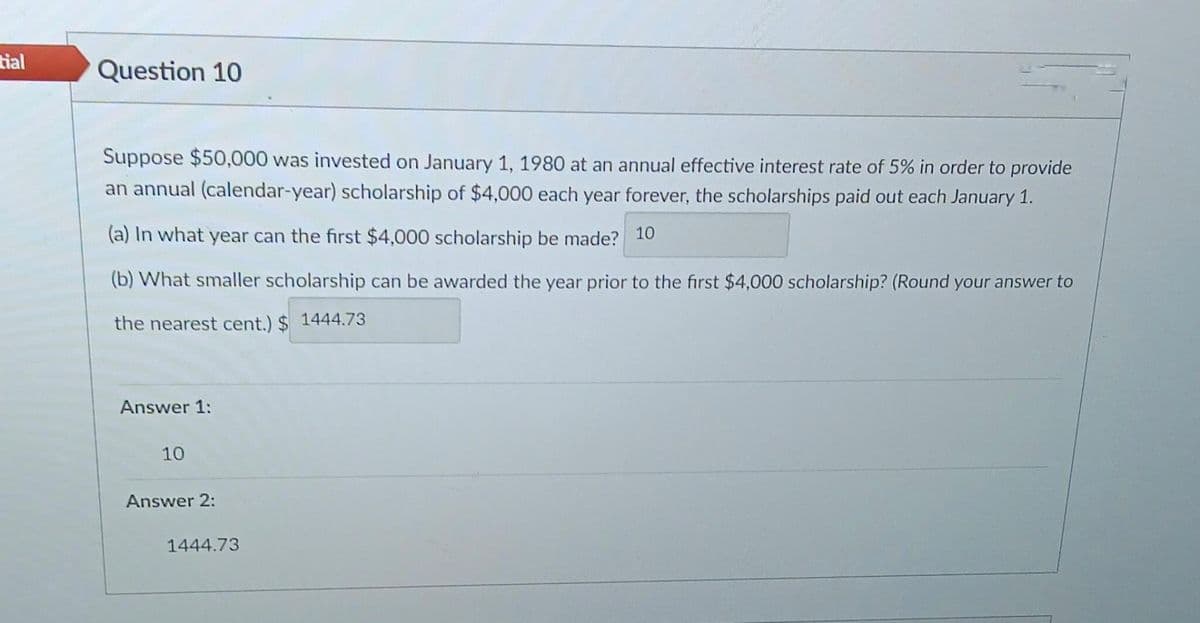 tial
Question 10
Suppose $50,000 was invested on January 1, 1980 at an annual effective interest rate of 5% in order to provide
an annual (calendar-year) scholarship of $4,000 each year forever, the scholarships paid out each January 1.
(a) In what year can the first $4,000 scholarship be made? 10
(b) What smaller scholarship can be awarded the year prior to the first $4,000 scholarship? (Round your answer to
the nearest cent.) $1444.73
Answer 1:
10
Answer 2:
1444.73