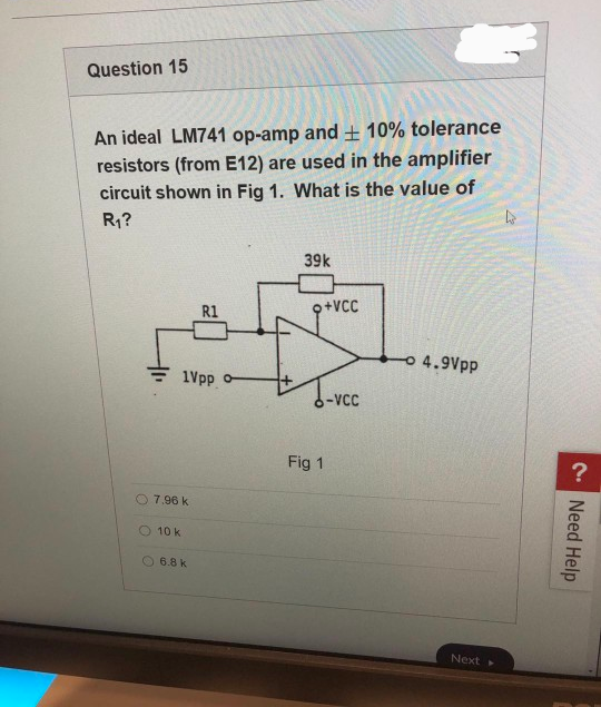 Question 15
An ideal LM741 op-amp and ± 10% tolerance
resistors (from E12) are used in the amplifier
circuit shown in Fig 1. What is the value of
R₁?
R1
&
1Vpp o-
7.96 k
10 k
6.8 k
39k
o+VCC
Fig 1
-VCC
- 4.9Vpp
Next
4
?
Need Help