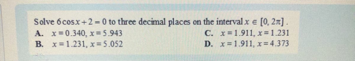 Solve 6 cosx+2 = 0 to three decimal places on the interval x = [0, 27].
C.
A. x=0.340, x= 5.943
B. x= 1.231, x=5.052
x=1.911, x = 1.231
x=1.911, x = 4.373
D.