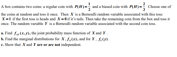 2
A box contains two coins: a regular coin with P(H)=- and a biased coin with P(H)=; Choose one of
the coins at random and toss it once. Then X is a Bernoulli random variable associated with this toss:
X =1 if the first toss is heads and X = 0 if it's tails. Then take the remaining coin from the box and toss it
once. The random variable Y is a Bernoulli random variable associated with the second coin toss.
a. Find fxy (x, y), the joint probability mass function of X and Y .
b. Find the marginal distributions for X , fx(x), and for Y , f;(y).
c. Show that X and Y are or are not independent.
