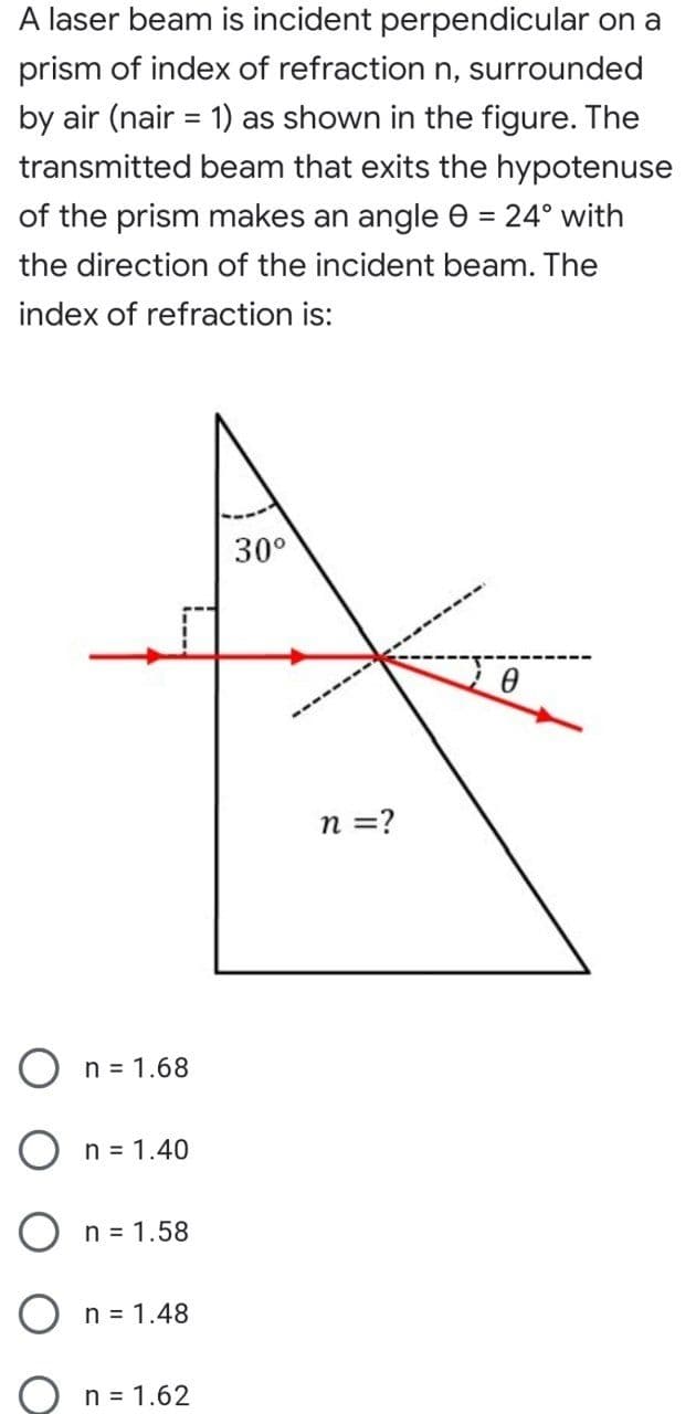 A laser beam is incident perpendicular on a
prism of index of refraction n, surrounded
by air (nair = 1) as shown in the figure. The
transmitted beam that exits the hypotenuse
of the prism makes an angle e =
24° with
the direction of the incident beam. The
index of refraction is:
30°
n =?
O n = 1.68
n = 1.40
n = 1.58
O n = 1.48
n = 1.62
