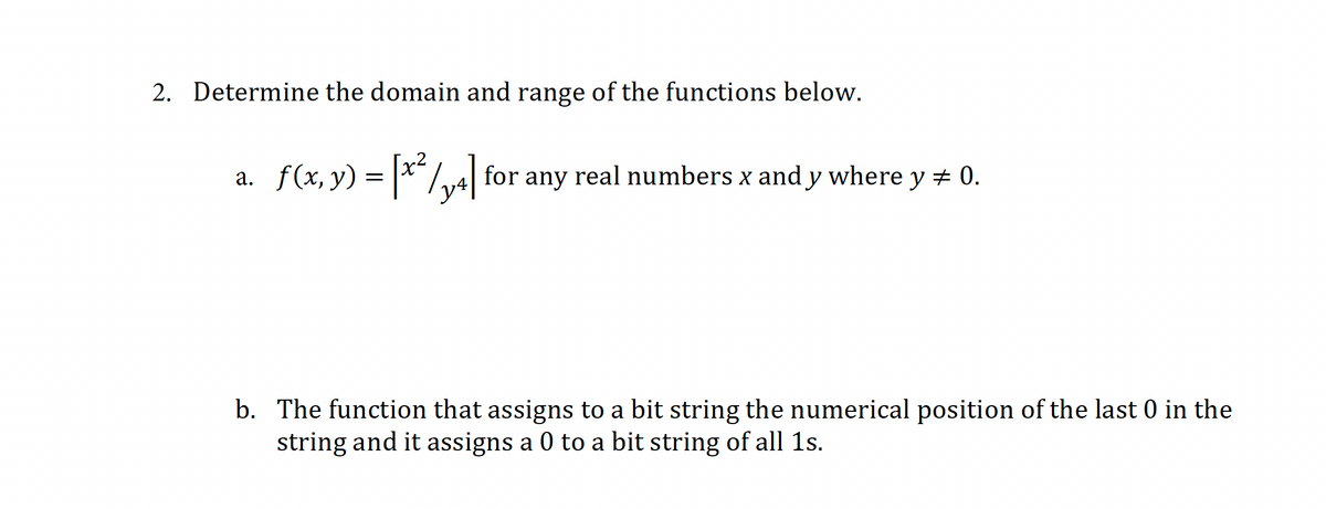 2. Determine the domain and range of the functions below.
a. f(x, y) = |*"/v4| for any real numbers x and y where y # 0.
b. The function that assigns to a bit string the numerical position of the last 0 in the
string and it assigns a 0 to a bit string of all 1s.
