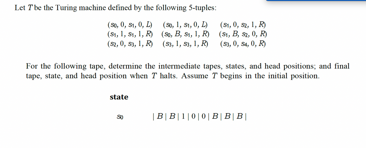 Let T be the Turing machine defined by the following 5-tuples:
(So, 0, S1, 0, L)
(S₁, 1, S₁, 1, R)
(S2, 0, S3, 1, R)
(So, 1, S₁, 0, L)
(S0, B, S₁, 1, R)
(S3, 1, S3, 1, R)
For the following tape, determine the intermediate tapes, states, and head positions; and final
tape, state, and head position when T halts. Assume T begins in the initial position.
state
(S1, 0, S2, 1, R)
(S1, B, S2, 0, R)
(S3, 0, S4, 0, R)
SO
| B | B|1|0|0|B|B|B|